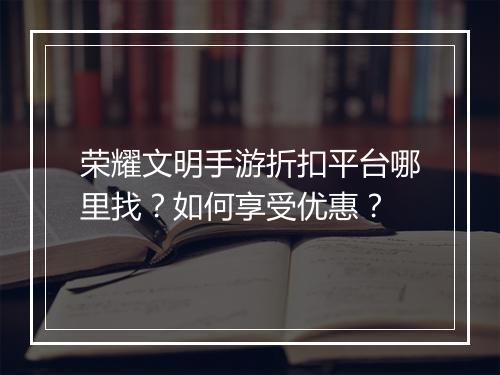 荣耀文明手游折扣平台哪里找?如何享受优惠?