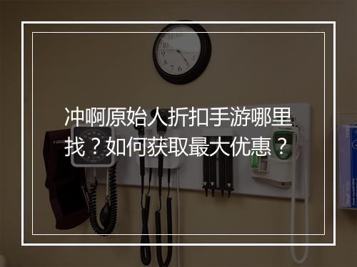 冲啊原始人折扣手游哪里找？如何获取最大优惠？