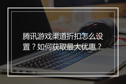 腾讯游戏渠道折扣怎么设置?如何获取最大优惠?
