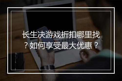 长生决游戏折扣哪里找?如何享受最大优惠?