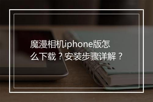魔漫相机iphone版怎么下载？安装步骤详解？