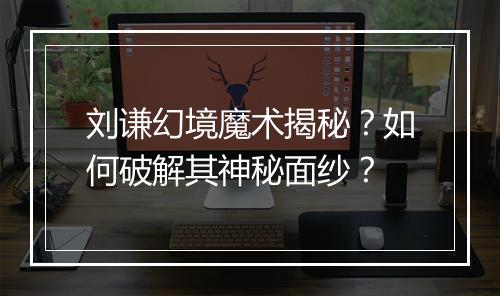 刘谦幻境魔术揭秘?如何破解其神秘面纱?