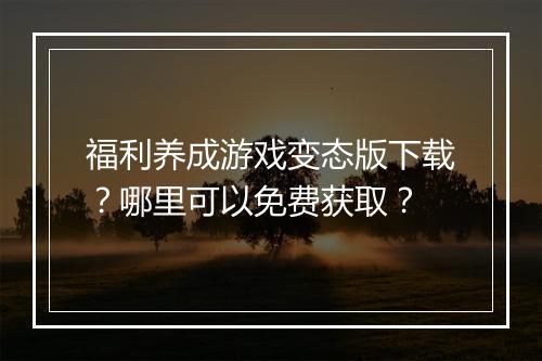 福利养成游戏变态版下载?哪里可以免费获取?