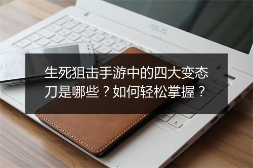 生死狙击手游中的四大变态刀是哪些？如何轻松掌握？
