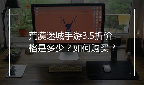 荒漠迷城手游3.5折价格是多少?如何购买?