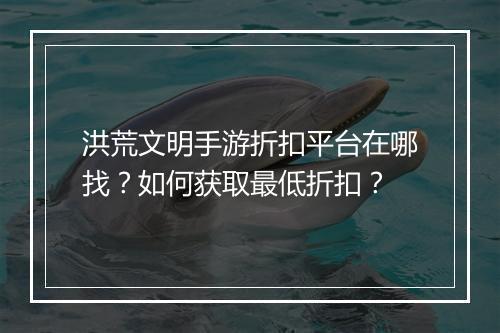 洪荒文明手游折扣平台在哪找?如何获取最低折扣?