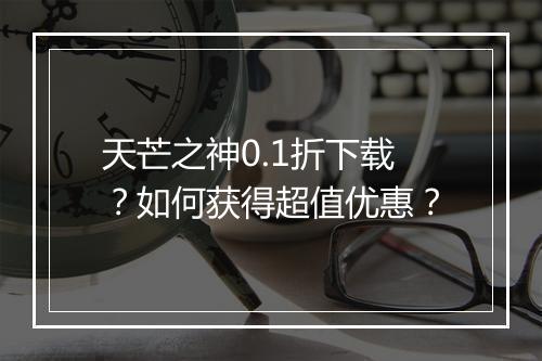 天芒之神0.1折下载?如何获得超值优惠?