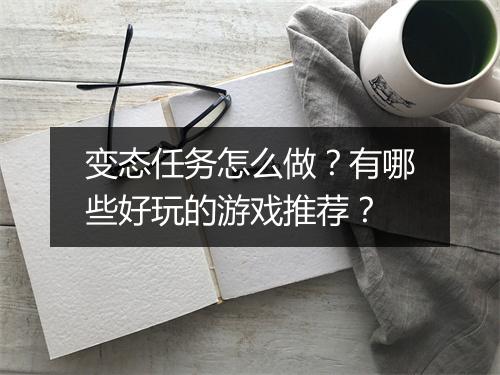 变态任务怎么做?有哪些好玩的游戏推荐?