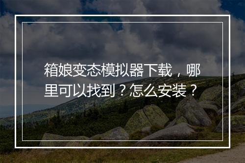 箱娘变态模拟器下载,哪里可以找到?怎么安装?