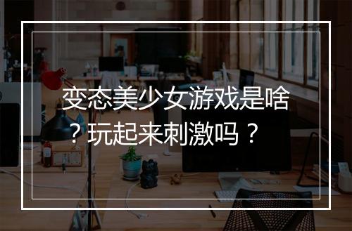 变态美少女游戏是啥？玩起来刺激吗？