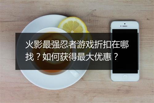 火影最强忍者游戏折扣在哪找?如何获得最大优惠?