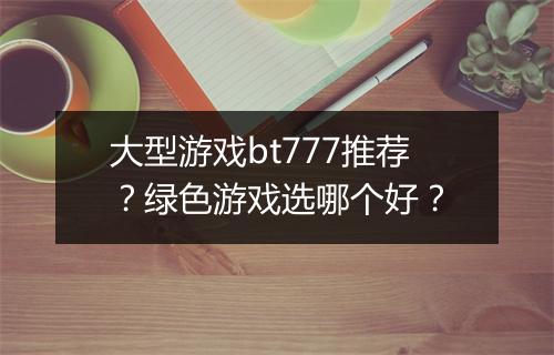 大型游戏bt777推荐?绿色游戏选哪个好?