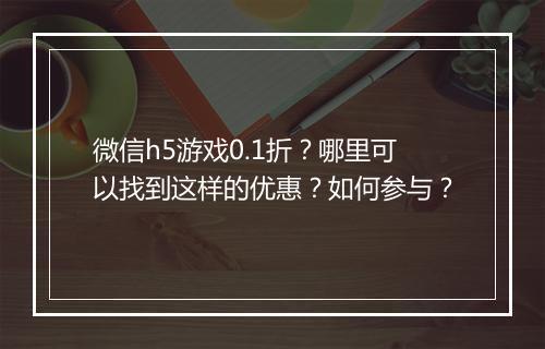 微信h5游戏0.1折？哪里可以找到这样的优惠？如何参与？