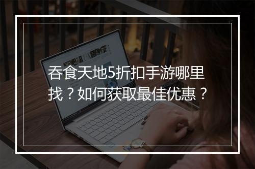 吞食天地5折扣手游哪里找？如何获取最佳优惠？