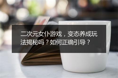 二次元女仆游戏,变态养成玩法揭秘吗?如何正确引导?