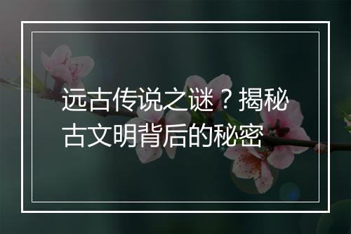 远古传说之谜？揭秘古文明背后的秘密