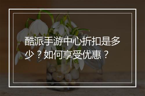 酷派手游中心折扣是多少?如何享受优惠?
