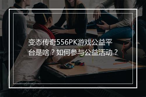 变态传奇556PK游戏公益平台是啥?如何参与公益活动?