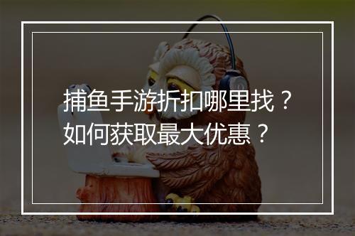 捕鱼手游折扣哪里找?如何获取最大优惠?