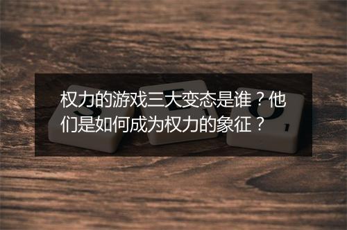 权力的游戏三大变态是谁？他们是如何成为权力的象征？