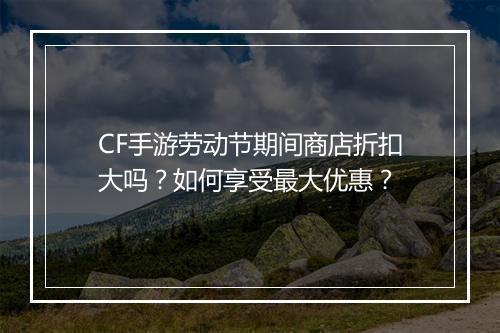 CF手游劳动节期间商店折扣大吗?如何享受最大优惠?
