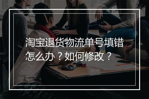 淘宝退货物流单号填错怎么办？如何修改？