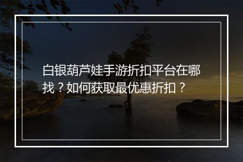 白银葫芦娃手游折扣平台在哪找?如何获取最优惠折扣?