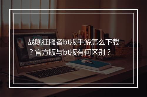 战舰征服者bt版手游怎么下载？官方版与bt版有何区别？