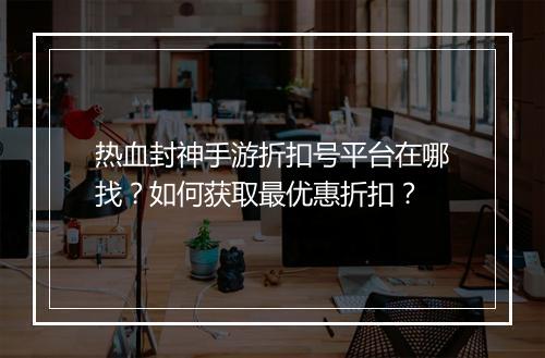 热血封神手游折扣号平台在哪找?如何获取最优惠折扣?