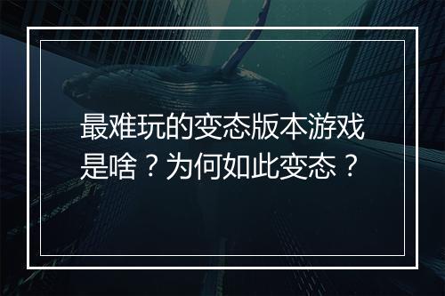 最难玩的变态版本游戏是啥?为何如此变态?