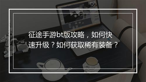 征途手游bt版攻略，如何快速升级？如何获取稀有装备？