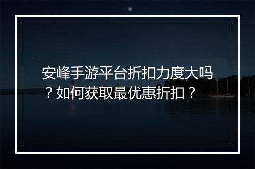 安峰手游平台折扣力度大吗?如何获取最优惠折扣?