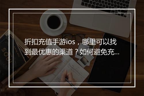 折扣充值手游ios,哪里可以找到最优惠的渠道?如何避免充值陷阱?