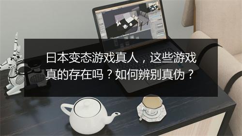 曰本变态游戏真人,这些游戏真的存在吗?如何辨别真伪?