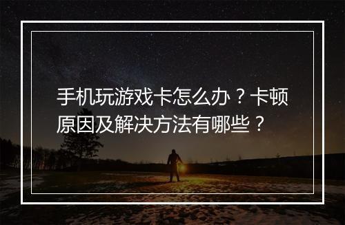 手机玩游戏卡怎么办？卡顿原因及解决方法有哪些？