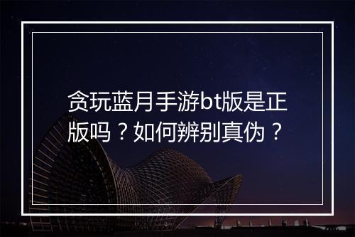 贪玩蓝月手游bt版是正版吗?如何辨别真伪?