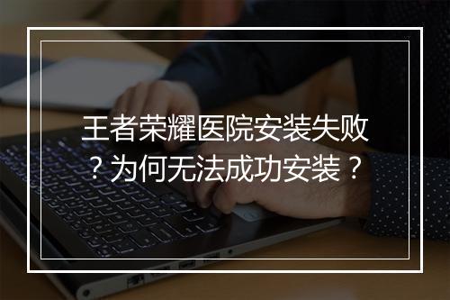 王者荣耀医院安装失败？为何无法成功安装？