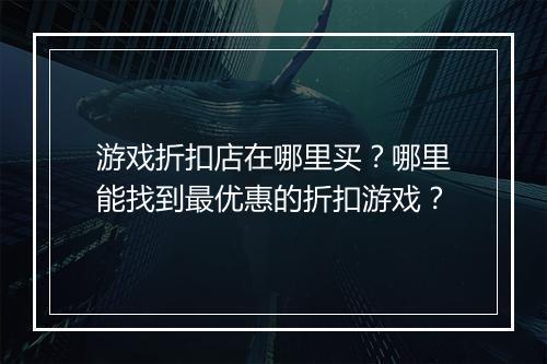 游戏折扣店在哪里买?哪里能找到最优惠的折扣游戏?