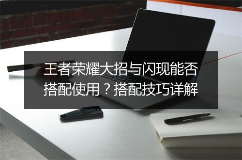 王者荣耀大招与闪现能否搭配使用？搭配技巧详解