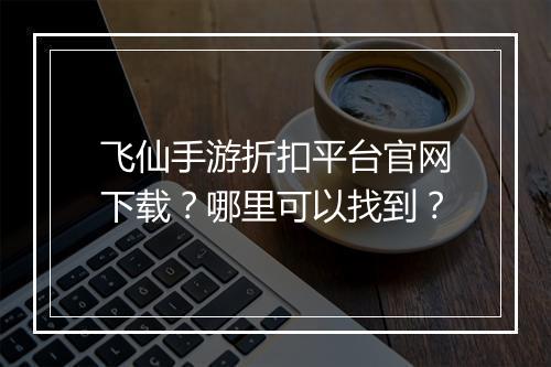 飞仙手游折扣平台官网下载？哪里可以找到？