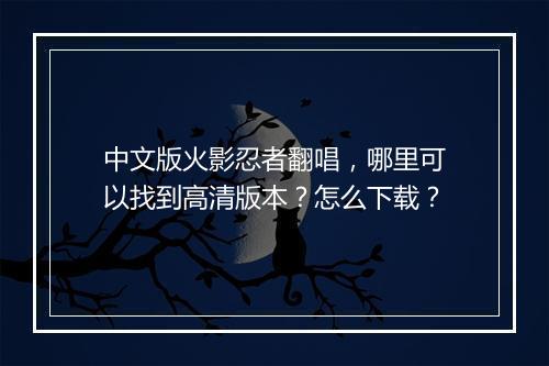 中文版火影忍者翻唱，哪里可以找到高清版本？怎么下载？