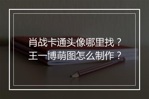 肖战卡通头像哪里找？王一博萌图怎么制作？