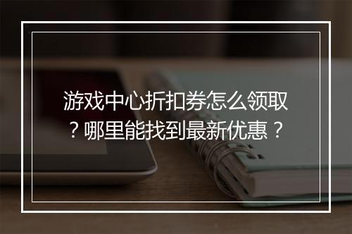 游戏中心折扣券怎么领取？哪里能找到最新优惠？