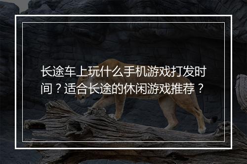 长途车上玩什么手机游戏打发时间？适合长途的休闲游戏推荐？