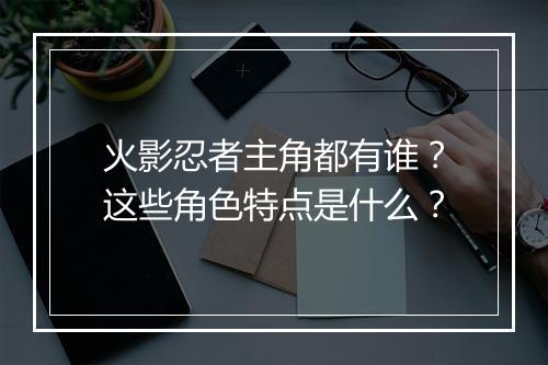 火影忍者主角都有谁？这些角色特点是什么？