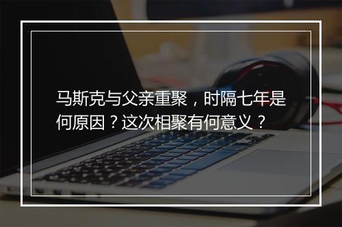 马斯克与父亲重聚,时隔七年是何原因?这次相聚有何意义?