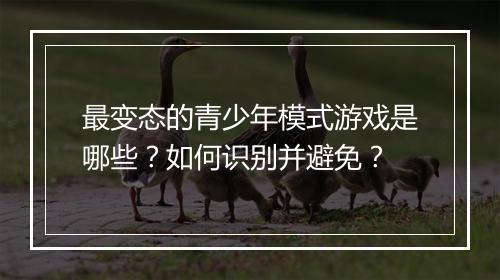 最变态的青少年模式游戏是哪些？如何识别并避免？