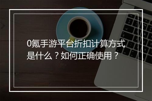 0氪手游平台折扣计算方式是什么？如何正确使用？