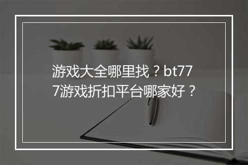 游戏大全哪里找?bt777游戏折扣平台哪家好?