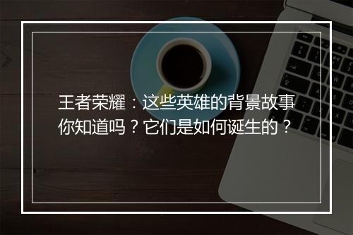 王者荣耀：这些英雄的背景故事你知道吗？它们是如何诞生的？